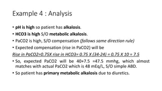 Example 4 : Analysis
• pH is high so patient has alkalosis.
• HCO3 is high S/O metabolic alkalosis.
• PaCO2 is high, S/O compensation (follows same direction rule)
• Expected compensation (rise in PaCO2) will be
Rise in PaCO2=0.75X rise in HCO3= 0.75 X (34-24) = 0.75 X 10 = 7.5
• So, expected PaCO2 will be 40+7.5 =47.5 mmhg, which almost
matches with actual PaCO2 which is 48 mEq/L, S/O simple ABD.
• So patient has primary metabolic alkalosis due to diuretics.
 