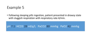 Example 5
• Following sleeping pills ingestion, patient presented in drowsy state
with sluggish respiration with respiratory rate 4/min.
pH 7.1 HCO3 28 mEq/L PaCO2 80 mmhg PaO2 42 mmhg
 