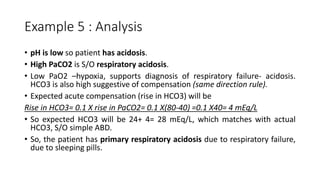 Example 5 : Analysis
• pH is low so patient has acidosis.
• High PaCO2 is S/O respiratory acidosis.
• Low PaO2 –hypoxia, supports diagnosis of respiratory failure- acidosis.
HCO3 is also high suggestive of compensation (same direction rule).
• Expected acute compensation (rise in HCO3) will be
Rise in HCO3= 0.1 X rise in PaCO2= 0.1 X(80-40) =0.1 X40= 4 mEq/L
• So expected HCO3 will be 24+ 4= 28 mEq/L, which matches with actual
HCO3, S/O simple ABD.
• So, the patient has primary respiratory acidosis due to respiratory failure,
due to sleeping pills.
 