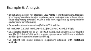 Example 6: Analysis
• pH is high so patient has alkalosis. Low PaCO2 is S/O Respiratory Alkalosis.
If setting of ventilator is high respiratory rate and high tidal volume, it can
cause respiratory alkalosis. HCO3 is also low suggestive of compensation
(follow same direction rule)
• Expected acute compensation (fall in HCO3) will be
Fall in HCO3= 0.2 X fall in PaCO2 =0.2 X (40-22) =0.2 X18=3.6 mEq/L
• So, expected HCO3 will be 24- 36=20.4 mEq/L. But actual value of HCO3 is
low (14 Vs 20.4 mEq/L), which suggests presence of additional metabolic
acidosis (shock can cause lactic acidosis).
• So patient has mixed disorder, respiratory alkalosis with metabolic
acidosis.
 