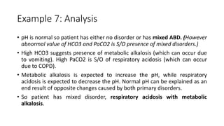 Example 7: Analysis
• pH is normal so patient has either no disorder or has mixed ABD. (However
abnormal value of HCO3 and PaCO2 is S/O presence of mixed disorders.)
• High HCO3 suggests presence of metabolic alkalosis (which can occur due
to vomiting). High PaCO2 is S/O of respiratory acidosis (which can occur
due to COPD).
• Metabolic alkalosis is expected to increase the pH, while respiratory
acidosis is expected to decrease the pH. Normal pH can be explained as an
end result of opposite changes caused by both primary disorders.
• So patient has mixed disorder, respiratory acidosis with metabolic
alkalosis.
 