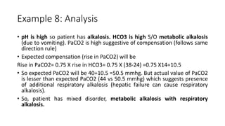 Example 8: Analysis
• pH is high so patient has alkalosis. HCO3 is high S/O metabolic alkalosis
(due to vomiting). PaCO2 is high suggestive of compensation (follows same
direction rule)
• Expected compensation (rise in PaCO2) will be
Rise in PaCO2= 0.75 X rise in HCO3= 0.75 X (38-24) =0.75 X14=10.5
• So expected PaCO2 will be 40+10.5 =50.5 mmhg. But actual value of PaCO2
is lesser than expected PaCO2 (44 vs 50.5 mmhg) which suggests presence
of additional respiratory alkalosis (hepatic failure can cause respiratory
alkalosis).
• So, patient has mixed disorder, metabolic alkalosis with respiratory
alkalosis.
 