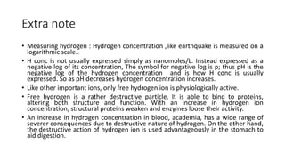 Extra note
• Measuring hydrogen : Hydrogen concentration ,like earthquake is measured on a
logarithmic scale..
• H conc is not usually expressed simply as nanomoles/L. Instead expressed as a
negative log of its concentration, The symbol for negative log is p; thus pH is the
negative log of the hydrogen concentration and is how H conc is usually
expressed. So as pH decreases hydrogen concentration increases.
• Like other important ions, only free hydrogen ion is physiologically active.
• Free hydrogen is a rather destructive particle. It is able to bind to proteins,
altering both structure and function. With an increase in hydrogen ion
concentration, structural proteins weaken and enzymes loose their activity.
• An increase in hydrogen concentration in blood, academia, has a wide range of
severer consequences due to destructive nature of hydrogen. On the other hand,
the destructive action of hydrogen ion is used advantageously in the stomach to
aid digestion.
 