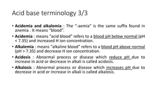 Acid base terminology 3/3
• Acidemia and alkalemia : The “-aemia” is the same suffix found in
anemia . It means “blood”.
• Acidemia : means “acid blood” refers to a blood pH below normal (pH
< 7.35) and increased H ion concentration.
• Alkalemia : means “alkaline blood” refers to a blood pH above normal
(pH > 7.35) and decrease H ion concentration.
• Acidosis : Abnormal process or disease which reduce pH due to
increase in acid or decrease in alkali is called acidosis.
• Alkalosis : Abnormal process or disease which increases pH due to
decrease in acid or increase in alkali is called alkalosis.
 