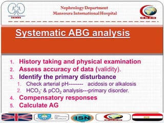 1. History taking and physical examination
2. Assess accuracy of data (validity).
3. Identify the primary disturbance
1. Check arterial pH-------- acidosis or alkalosis
2. HCO3
- & pCO2 analysis---primary disorder.
4. Compensatory responses
5. Calculate AG
 