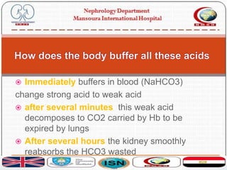  Immediately buffers in blood (NaHCO3)
change strong acid to weak acid
 after several minutes this weak acid
decomposes to CO2 carried by Hb to be
expired by lungs
 After several hours the kidney smoothly
reabsorbs the HCO3 wasted
 