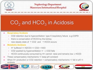  Respiratory Acidosis
› CO2 retention due to hypoventilation: type II respiratory failure e.g.COPD
› there is conservation of HCO3 by the kidney
› new steady state of h CO2 and h HCO3 occurs
 Metabolic Acidosis
› H+ buffered a H2CO3 a CO2 + H2O
› CO2 washed by hyperventilation a i CO2 falls
› HCO3 continuously consumed by H+ cannot raise and remains low i HCO3
 These compensatory mechanisms a keep pH constant
 When H+ production or CO2 retention > compensatory mechanisms a fall in pH a
acidosis
 