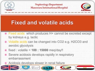  Fixed acids: which produces H+ cannot be excreted except
by kidneys e.g. lactic
 Volatile acids can be changed into CO2 e.g. H2CO3 and
aerobic glycolysis
 fixed : volatile = 100 : 15000 meq/day!!
 Severe acidosis develops rapidly in respiratory
embarrassment
 Acidosis develops slower in renal failure
 
