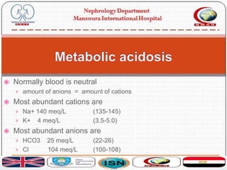  Normally blood is neutral
› amount of anions = amount of cations
 Most abundant cations are
› Na+ 140 meq/L (135-145)
› K+ 4 meq/L (3.5-5.0)
 Most abundant anions are
› HCO3 25 meq/L (22-26)
› Cl 104 meq/L (100-108)
 