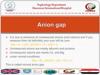  It is due to presence of unmeasured anions (and cations) and if you
measure them all definitely your sum will be zero
[Na + K + UC] - [HCO3 + Cl + UA] = 0
 Unmeasured anions are mainly albumin and proteins
 Unmeasured cations are mainly Ca and Mg
 under normal conditions:
[Na + K] - [HCO3 + Cl] = 15 +/- 2
This is called normal anion gap
 