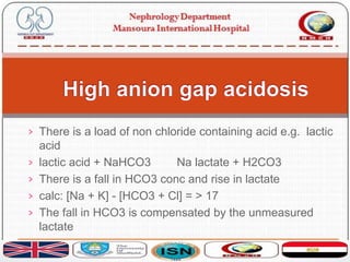 › There is a load of non chloride containing acid e.g. lactic
acid
› lactic acid + NaHCO3 Na lactate + H2CO3
› There is a fall in HCO3 conc and rise in lactate
› calc: [Na + K] - [HCO3 + Cl] = > 17
› The fall in HCO3 is compensated by the unmeasured
lactate
 