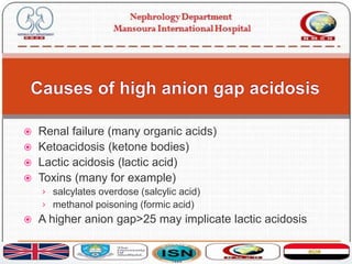  Renal failure (many organic acids)
 Ketoacidosis (ketone bodies)
 Lactic acidosis (lactic acid)
 Toxins (many for example)
› salcylates overdose (salcylic acid)
› methanol poisoning (formic acid)
 A higher anion gap>25 may implicate lactic acidosis
 