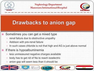  Sometimes you can get a mixed type
› renal failure due to obstructive uropathy
› Addison with pre-renal failure
› In such cases chloride is not that high and AG is just above normal
 If there is hypoalbuminemia
› less unmeasured negative charges available
› body has to get rid of Na to reach isoelectric
› anion gap will seem less than it should be
 