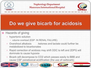  Hazards of giving
› hypertonic solution
 volume overload (ESP IN RENAL FAILURE)
› Overshoot alkalosis :ketones and lactate could further be
metabolized to bicarbonates
› Rapid correction of acidosis may shift ODC to left and 2DPG will
dominate to cause hypoxia
› Bicarb will decompose to CO2 which passes easily to BBB and
cause CSF paradoxical acidification (the use of carbicarb)
 