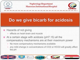  Hazards of not giving
› effects on heart brain and muscle
 At a certain stage with acidosis (pH7.15) all the
compensatory mechanisms are at their maximum power
› No more compensatory mechanisms available:
› any mild change in concentrations of CO2 or HCO3 will greatly affect
the pH
 