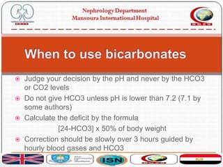  Judge your decision by the pH and never by the HCO3
or CO2 levels
 Do not give HCO3 unless pH is lower than 7.2 (7.1 by
some authors)
 Calculate the deficit by the formula
[24-HCO3] x 50% of body weight
 Correction should be slowly over 3 hours guided by
hourly blood gases and HCO3
 