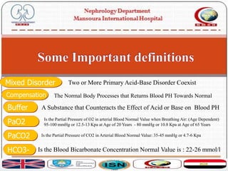 PaO2 Is the Partial Pressure of O2 in arterial Blood Normal Value when Breathing Air: (Age Dependent)
95-100 mmHg or 12.5-13 Kpa at Age of 20 Years - 80 mmHg or 10.8 Kpa at Age of 65 Years
A Substance that Counteracts the Effect of Acid or Base on Blood PHBuffer
HCO3- Is the Blood Bicarbonate Concentration Normal Value is : 22-26 mmol/l
PaCO2 Is the Partial Pressure of CO2 in Arterial Blood Normal Value: 35-45 mmHg or 4.7-6 Kpa
Mixed Disorder Two or More Primary Acid-Base Disorder Coexist
Compensation The Normal Body Processes that Returns Blood PH Towards Normal
 