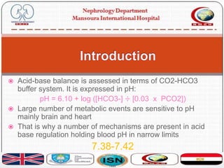  Acid-base balance is assessed in terms of CO2-HCO3
buffer system. It is expressed in pH:
pH = 6.10 + log ([HCO3-] ÷ [0.03 x PCO2])
 Large number of metabolic events are sensitive to pH
mainly brain and heart
 That is why a number of mechanisms are present in acid
base regulation holding blood pH in narrow limits
7.38-7.42
 