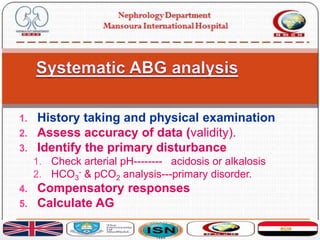 1. History taking and physical examination
2. Assess accuracy of data (validity).
3. Identify the primary disturbance
1. Check arterial pH-------- acidosis or alkalosis
2. HCO3
- & pCO2 analysis---primary disorder.
4. Compensatory responses
5. Calculate AG
 