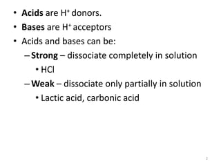2
• Acids are H+ donors.
• Bases are H+ acceptors
• Acids and bases can be:
–Strong – dissociate completely in solution
• HCl
–Weak – dissociate only partially in solution
• Lactic acid, carbonic acid
 