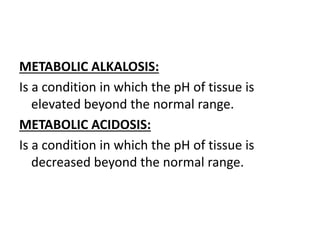 METABOLIC ALKALOSIS:
Is a condition in which the pH of tissue is
elevated beyond the normal range.
METABOLIC ACIDOSIS:
Is a condition in which the pH of tissue is
decreased beyond the normal range.
 