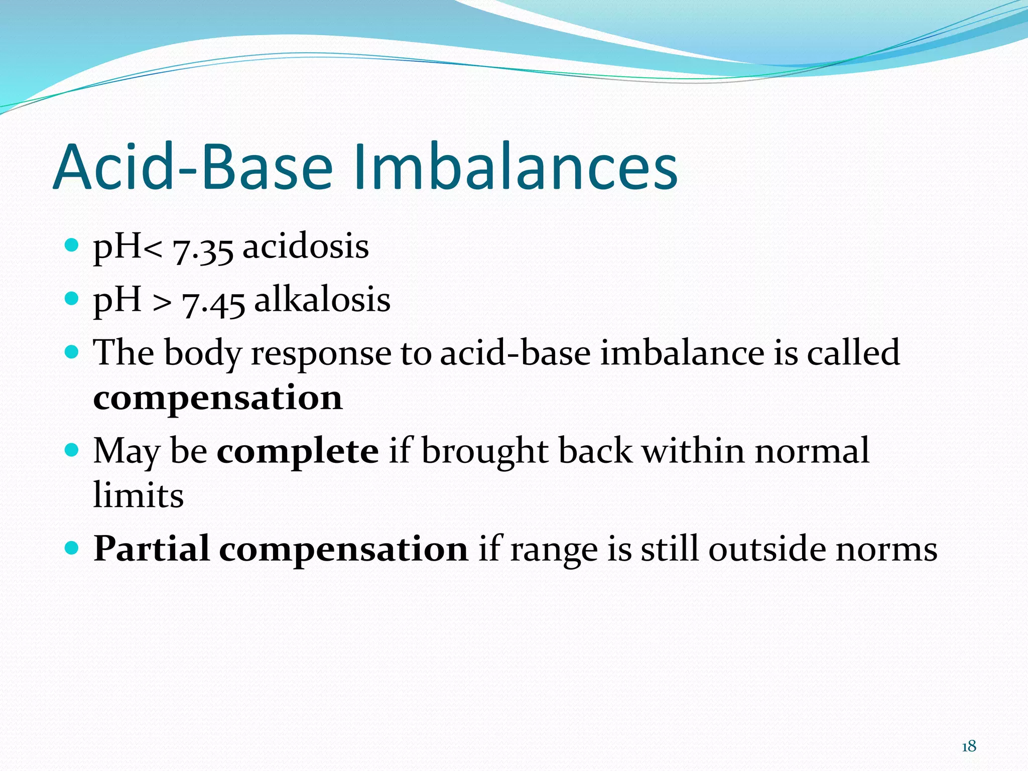 18
Acid-Base Imbalances
 pH< 7.35 acidosis
 pH > 7.45 alkalosis
 The body response to acid-base imbalance is called
compensation
 May be complete if brought back within normal
limits
 Partial compensation if range is still outside norms
 