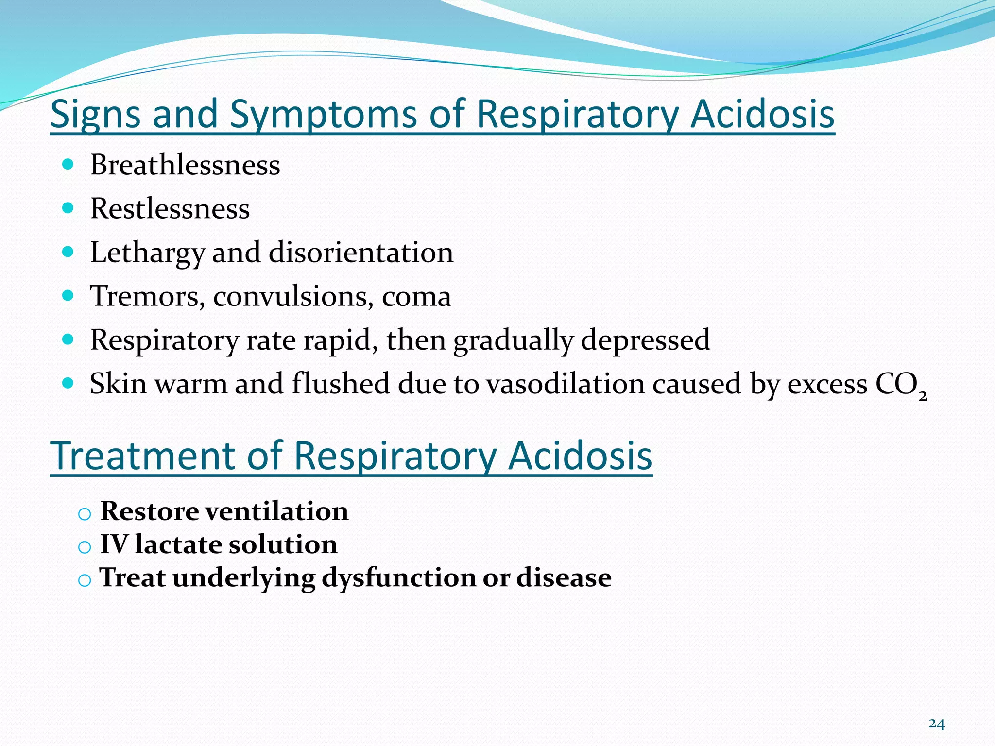 24
Signs and Symptoms of Respiratory Acidosis
 Breathlessness
 Restlessness
 Lethargy and disorientation
 Tremors, convulsions, coma
 Respiratory rate rapid, then gradually depressed
 Skin warm and flushed due to vasodilation caused by excess CO2
Treatment of Respiratory Acidosis
o Restore ventilation
o IV lactate solution
o Treat underlying dysfunction or disease
 