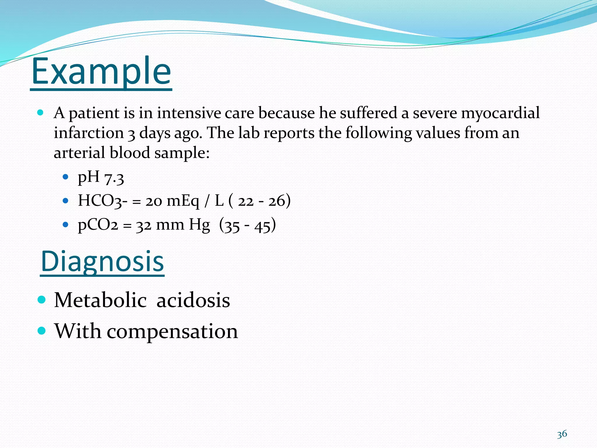 36
Example
 A patient is in intensive care because he suffered a severe myocardial
infarction 3 days ago. The lab reports the following values from an
arterial blood sample:
 pH 7.3
 HCO3- = 20 mEq / L ( 22 - 26)
 pCO2 = 32 mm Hg (35 - 45)
Diagnosis
 Metabolic acidosis
 With compensation
 