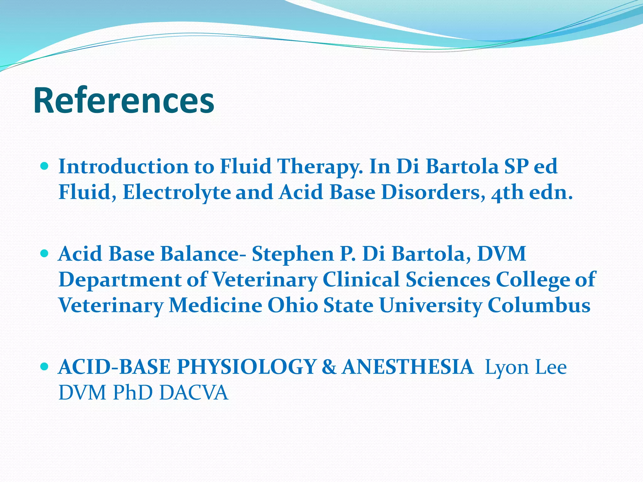 References
 Introduction to Fluid Therapy. In Di Bartola SP ed
Fluid, Electrolyte and Acid Base Disorders, 4th edn.
 Acid Base Balance- Stephen P. Di Bartola, DVM
Department of Veterinary Clinical Sciences College of
Veterinary Medicine Ohio State University Columbus
 ACID-BASE PHYSIOLOGY & ANESTHESIA Lyon Lee
DVM PhD DACVA
 