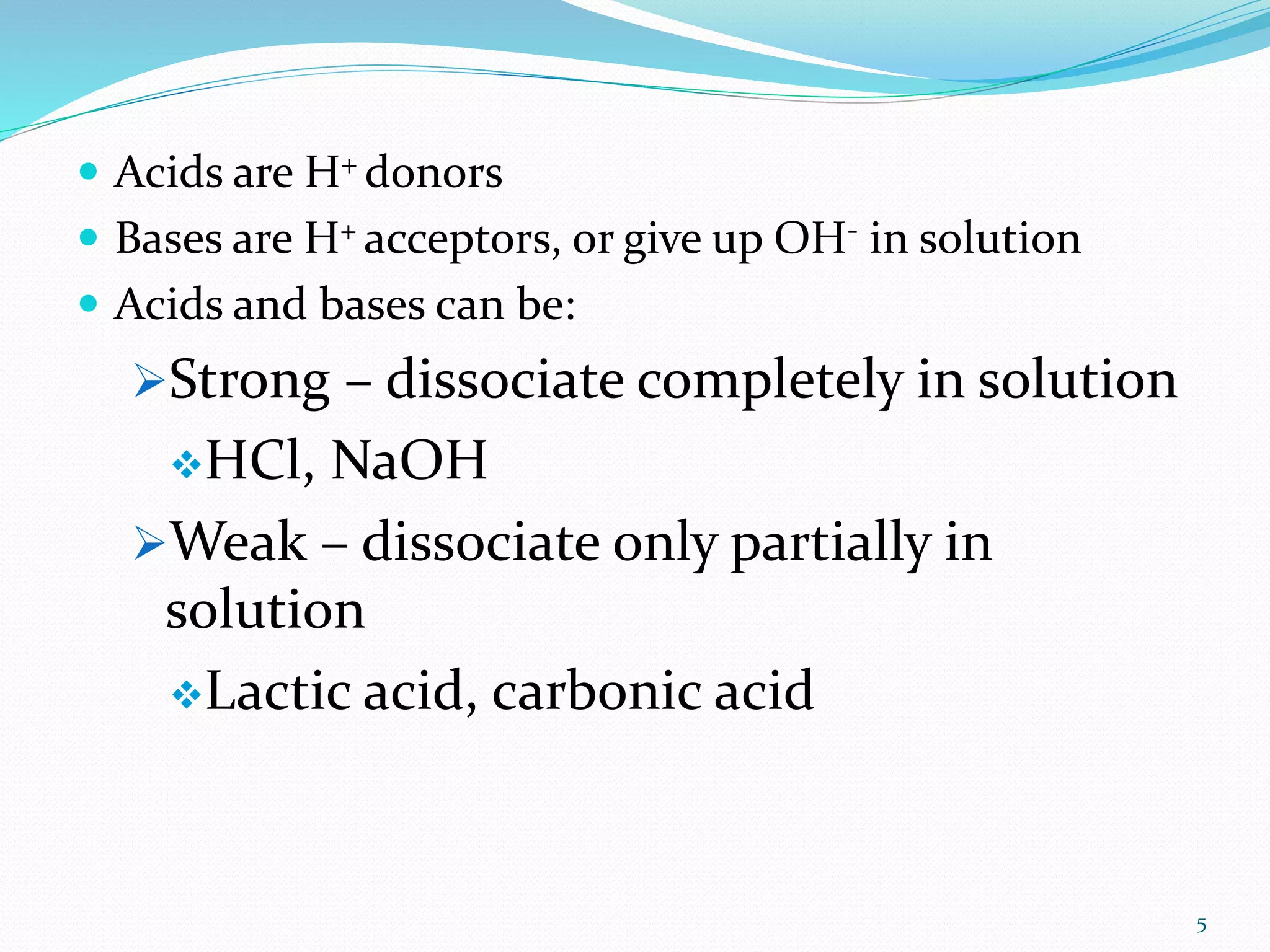 5
 Acids are H+ donors
 Bases are H+ acceptors, or give up OH- in solution
 Acids and bases can be:
Strong – dissociate completely in solution
HCl, NaOH
Weak – dissociate only partially in
solution
Lactic acid, carbonic acid
 