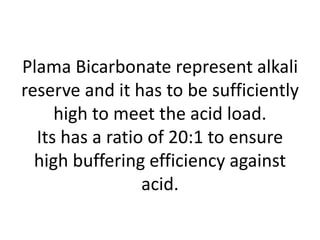 Plama Bicarbonate represent alkali
reserve and it has to be sufficiently
high to meet the acid load.
Its has a ratio of 20:1 to ensure
high buffering efficiency against
acid.
 