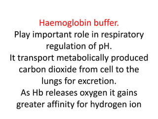 Haemoglobin buffer.
Play important role in respiratory
regulation of pH.
It transport metabolically produced
carbon dioxide from cell to the
lungs for excretion.
As Hb releases oxygen it gains
greater affinity for hydrogen ion
 