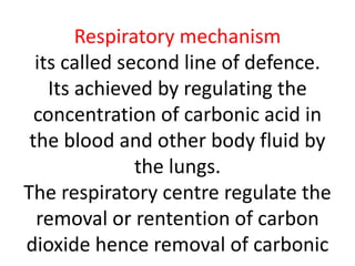 Respiratory mechanism
its called second line of defence.
Its achieved by regulating the
concentration of carbonic acid in
the blood and other body fluid by
the lungs.
The respiratory centre regulate the
removal or rentention of carbon
dioxide hence removal of carbonic
 