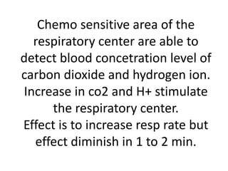 Chemo sensitive area of the
respiratory center are able to
detect blood concetration level of
carbon dioxide and hydrogen ion.
Increase in co2 and H+ stimulate
the respiratory center.
Effect is to increase resp rate but
effect diminish in 1 to 2 min.
 