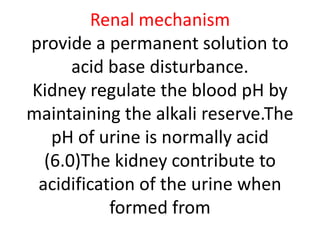 Renal mechanism
provide a permanent solution to
acid base disturbance.
Kidney regulate the blood pH by
maintaining the alkali reserve.The
pH of urine is normally acid
(6.0)The kidney contribute to
acidification of the urine when
formed from
 