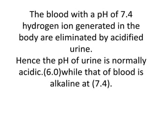 The blood with a pH of 7.4
hydrogen ion generated in the
body are eliminated by acidified
urine.
Hence the pH of urine is normally
acidic.(6.0)while that of blood is
alkaline at (7.4).
 