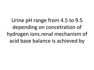 Urine pH range from 4.5 to 9.5
depending on concetration of
hydrogen ions.renal mechanism of
acid base balance is achieved by
 