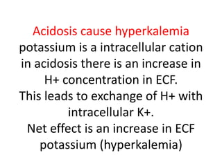 Acidosis cause hyperkalemia
potassium is a intracellular cation
in acidosis there is an increase in
H+ concentration in ECF.
This leads to exchange of H+ with
intracellular K+.
Net effect is an increase in ECF
potassium (hyperkalemia)
 