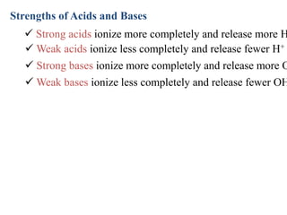  Weak bases ionize less completely and release fewer OH
 Strong bases ionize more completely and release more O
 Weak acids ionize less completely and release fewer H+
 Strong acids ionize more completely and release more H
Strengths of Acids and Bases
 