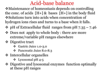 Acid-base balance
Maintenance of homeostasis depends on controlling
the conc. of acids [H+] & bases [H+] in the body fluid
Solutions turn into acids when concentration of
hydrogen ions rises and turns to a base when it falls.
 pH of Extracellular fluid ranges from pH 7.35 – 7.46
 Does not apply to whole body : there are more
extreme/variable pH ranges elsewhere
 Digestive tract
 Gastric Juice 1.0-3.0
 Pancreatic Juice 8.0-8.3
 Intercellular organelles
 Lysosomal pH 4-5
 Digestive and lysosomal enzymes function optimally
at these pH ranges
 
