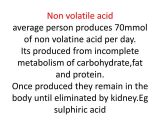 Non volatile acid
average person produces 70mmol
of non volatine acid per day.
Its produced from incomplete
metabolism of carbohydrate,fat
and protein.
Once produced they remain in the
body until eliminated by kidney.Eg
sulphiric acid
 