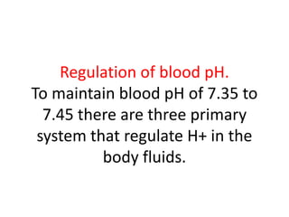 Regulation of blood pH.
To maintain blood pH of 7.35 to
7.45 there are three primary
system that regulate H+ in the
body fluids.
 