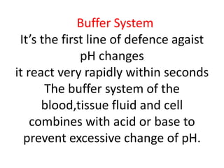 Buffer System
It’s the first line of defence agaist
pH changes
it react very rapidly within seconds
The buffer system of the
blood,tissue fluid and cell
combines with acid or base to
prevent excessive change of pH.
 