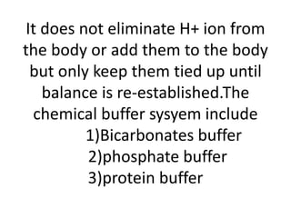 It does not eliminate H+ ion from
the body or add them to the body
but only keep them tied up until
balance is re-established.The
chemical buffer sysyem include
1)Bicarbonates buffer
2)phosphate buffer
3)protein buffer
 
