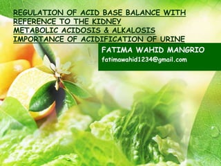 REGULATION OF ACID BASE BALANCE WITH
REFERENCE TO THE KIDNEY
METABOLIC ACIDOSIS & ALKALOSIS
IMPORTANCE OF ACIDIFICATION OF URINE
FATIMA WAHID MANGRIO
fatimawahid1234@gmail.com
 