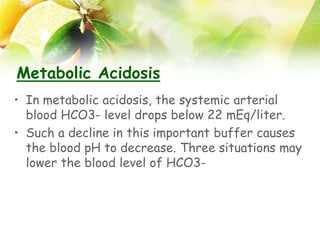 Metabolic Acidosis
• In metabolic acidosis, the systemic arterial
blood HCO3- level drops below 22 mEq/liter.
• Such a decline in this important buffer causes
the blood pH to decrease. Three situations may
lower the blood level of HCO3-
 