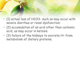 • (1) actual loss of HCO3- such as may occur with
severe diarrhea or renal dysfunction;
• (2) accumulation of an acid other than carbonic
acid, as may occur in ketosis
• (3) failure of the kidneys to excrete H+ from
metabolism of dietary proteins.
 