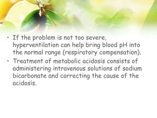 • If the problem is not too severe,
hyperventilation can help bring blood pH into
the normal range (respiratory compensation).
• Treatment of metabolic acidosis consists of
administering intravenous solutions of sodium
bicarbonate and correcting the cause of the
acidosis.
 