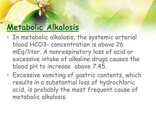 Metabolic Alkalosis
• In metabolic alkalosis, the systemic arterial
blood HCO3- concentration is above 26
mEq/liter. A nonrespiratory loss of acid or
excessive intake of alkaline drugs causes the
blood pH to increase above 7.45.
• Excessive vomiting of gastric contents, which
results in a substantial loss of hydrochloric
acid, is probably the most frequent cause of
metabolic alkalosis.
 