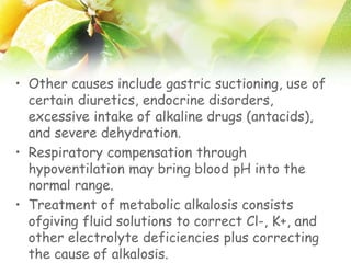 • Other causes include gastric suctioning, use of
certain diuretics, endocrine disorders,
excessive intake of alkaline drugs (antacids),
and severe dehydration.
• Respiratory compensation through
hypoventilation may bring blood pH into the
normal range.
• Treatment of metabolic alkalosis consists
ofgiving fluid solutions to correct Cl-, K+, and
other electrolyte deficiencies plus correcting
the cause of alkalosis.
 
